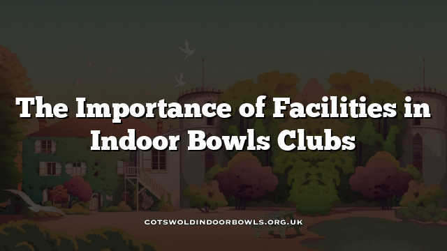 The Importance of Facilities in Indoor Bowls Clubs Cotswolds Bowls Hub